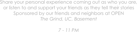 Share your personal experience coming out as who you are,
or listen to and support your friends as they tell their stories
Sponsored by our friends and neighbors at OPEN
The Grind, UC, Basement

7 - 11 PM