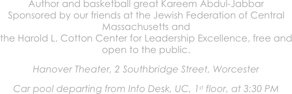 Author and basketball great Kareem Abdul-Jabbar
Sponsored by our friends at the Jewish Federation of Central Massachusetts and
the Harold L. Cotton Center for Leadership Excellence, free and open to the public.

Hanover Theater, 2 Southbridge Street, Worcester

Car pool departing from Info Desk, UC, 1st floor, at 3:30 PM
